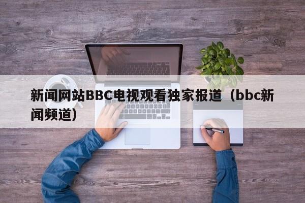 新闻网站BBC电视观看独家报道（bbc新闻频道）