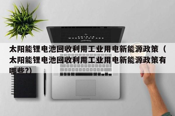 太阳能锂电池回收利用工业用电新能源政策（太阳能锂电池回收利用工业用电新能源政策有哪些?）