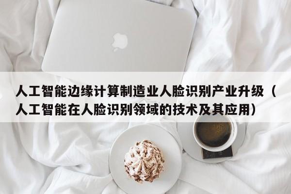 人工智能边缘计算制造业人脸识别产业升级（人工智能在人脸识别领域的技术及其应用）