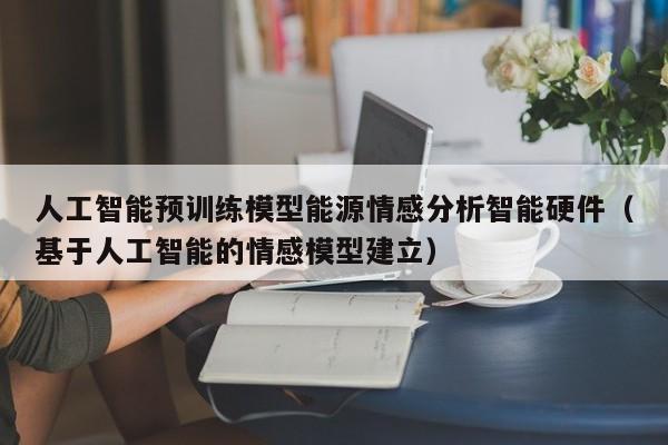 人工智能预训练模型能源情感分析智能硬件（基于人工智能的情感模型建立）