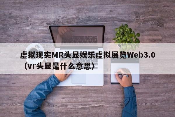 虚拟现实MR头显娱乐虚拟展览Web3.0（vr头显是什么意思）