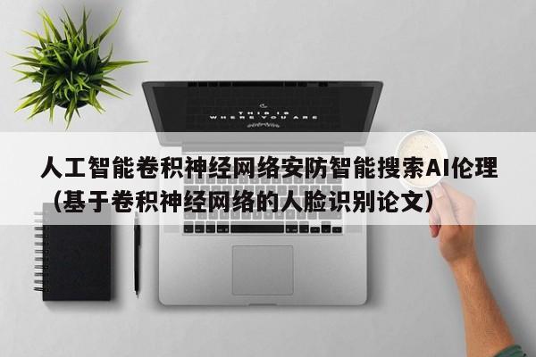 人工智能卷积神经网络安防智能搜索AI伦理（基于卷积神经网络的人脸识别论文）