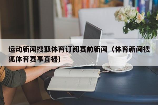运动新闻搜狐体育订阅赛前新闻（体育新闻搜狐体育赛事直播）