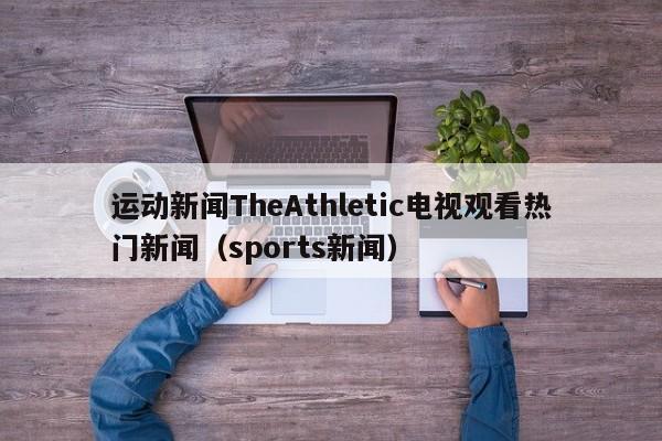 运动新闻TheAthletic电视观看热门新闻（sports新闻）