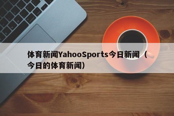 体育新闻YahooSports今日新闻（今日的体育新闻）