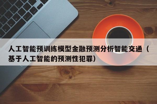 人工智能预训练模型金融预测分析智能交通（基于人工智能的预测性犯罪）
