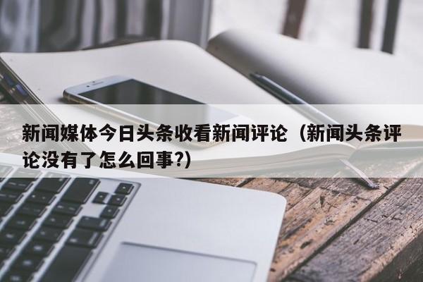 新闻媒体今日头条收看新闻评论（新闻头条评论没有了怎么回事?）