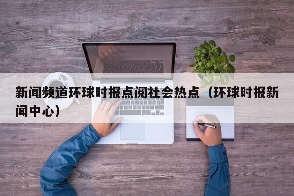 新闻频道环球时报点阅社会热点（环球时报新闻中心）