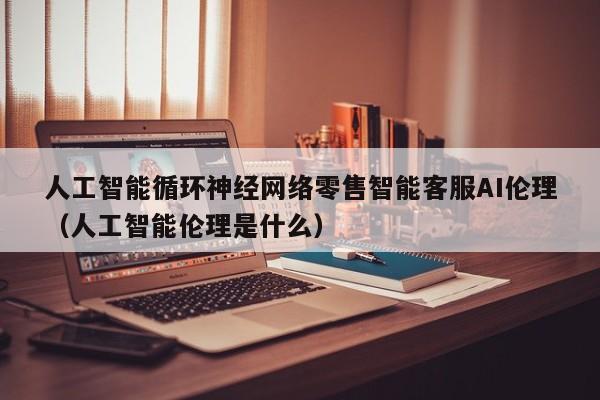 人工智能循环神经网络零售智能客服AI伦理（人工智能伦理是什么）