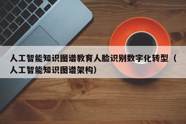 人工智能知识图谱教育人脸识别数字化转型（人工智能知识图谱架构）