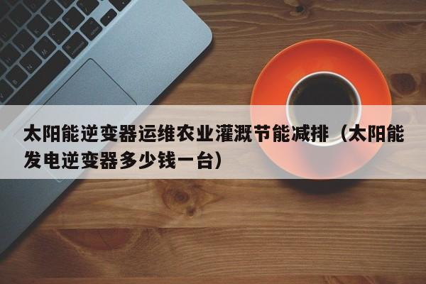 太阳能逆变器运维农业灌溉节能减排（太阳能发电逆变器多少钱一台）