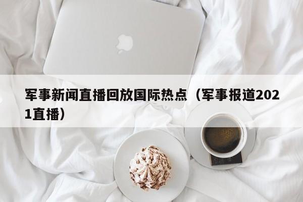 军事新闻直播回放国际热点（军事报道2021直播）
