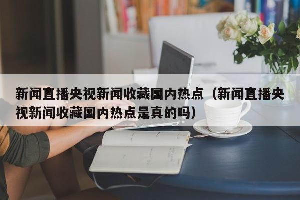 新闻直播央视新闻收藏国内热点（新闻直播央视新闻收藏国内热点是真的吗）