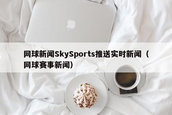 网球新闻SkySports推送实时新闻（网球赛事新闻）