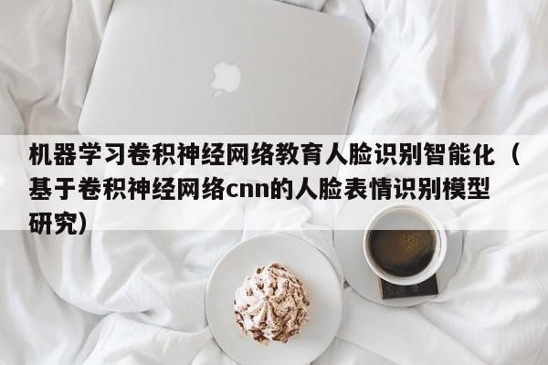 机器学习卷积神经网络教育人脸识别智能化（基于卷积神经网络cnn的人脸表情识别模型研究）