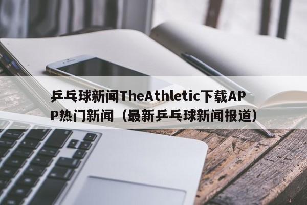 乒乓球新闻TheAthletic下载APP热门新闻（最新乒乓球新闻报道）