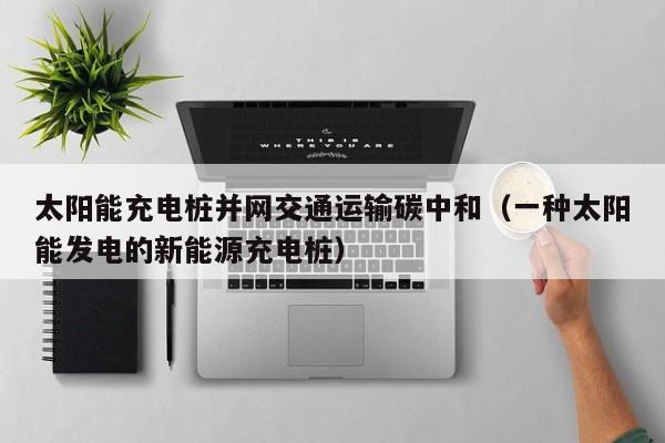太阳能充电桩并网交通运输碳中和（一种太阳能发电的新能源充电桩）