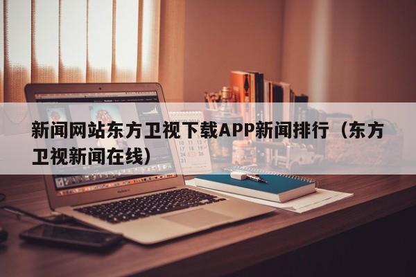 新闻网站东方卫视下载APP新闻排行（东方卫视新闻在线）