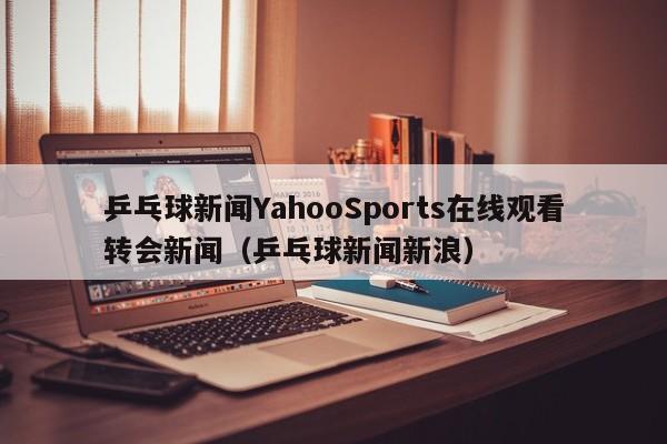 乒乓球新闻YahooSports在线观看转会新闻（乒乓球新闻新浪）