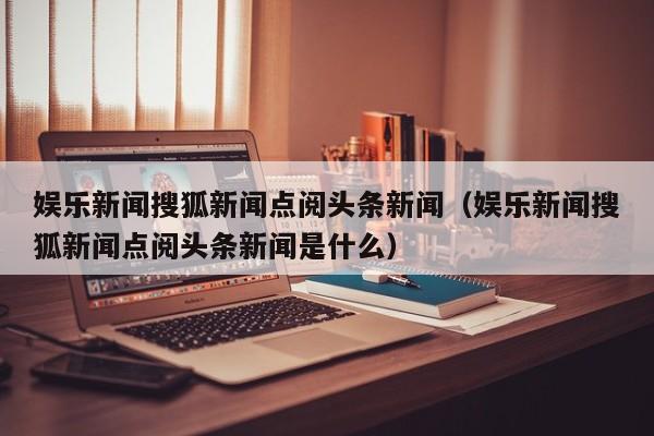 娱乐新闻搜狐新闻点阅头条新闻（娱乐新闻搜狐新闻点阅头条新闻是什么）