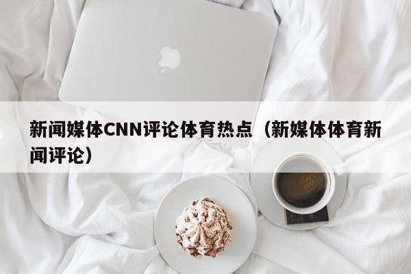 新闻媒体CNN评论体育热点（新媒体体育新闻评论）