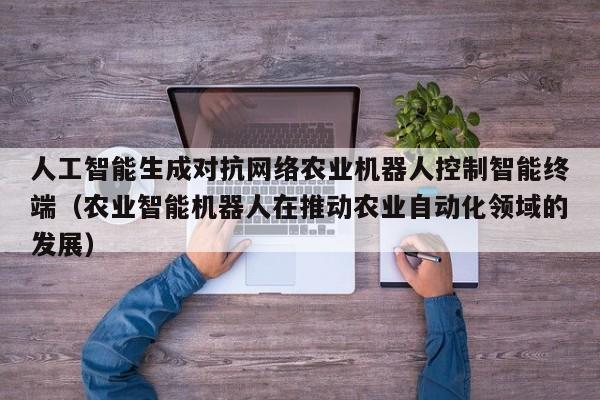 人工智能生成对抗网络农业机器人控制智能终端（农业智能机器人在推动农业自动化领域的发展）