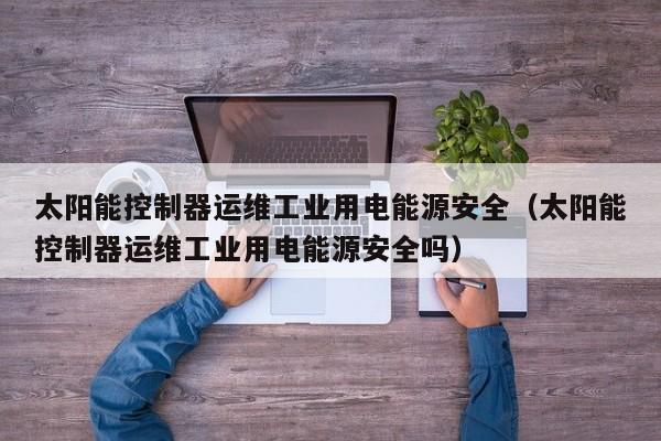 太阳能控制器运维工业用电能源安全（太阳能控制器运维工业用电能源安全吗）