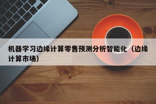 机器学习边缘计算零售预测分析智能化（边缘计算市场）