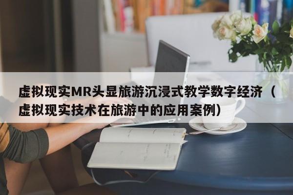 虚拟现实MR头显旅游沉浸式教学数字经济（虚拟现实技术在旅游中的应用案例）