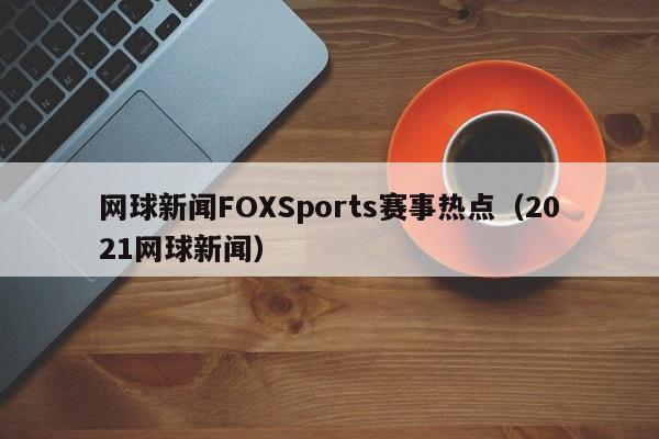 网球新闻FOXSports赛事热点（2021网球新闻）
