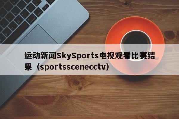 运动新闻SkySports电视观看比赛结果（sportsscenecctv）