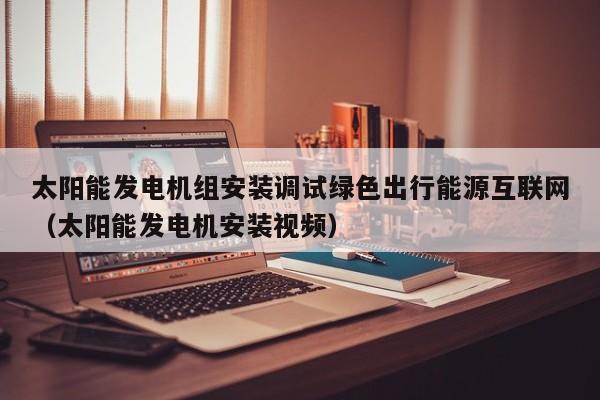 太阳能发电机组安装调试绿色出行能源互联网（太阳能发电机安装视频）