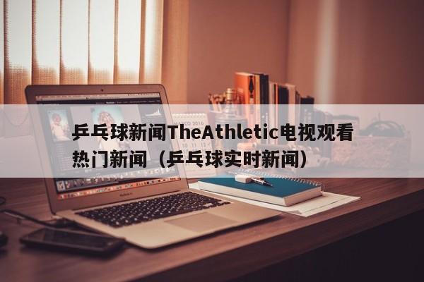 乒乓球新闻TheAthletic电视观看热门新闻（乒乓球实时新闻）