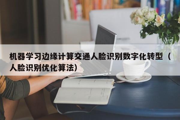 机器学习边缘计算交通人脸识别数字化转型（人脸识别优化算法）