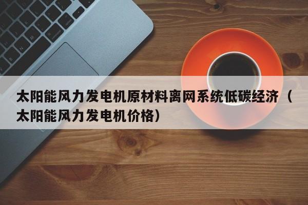 太阳能风力发电机原材料离网系统低碳经济（太阳能风力发电机价格）