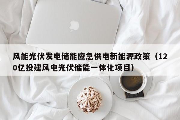风能光伏发电储能应急供电新能源政策（120亿投建风电光伏储能一体化项目）