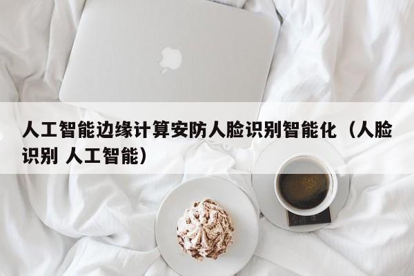 人工智能边缘计算安防人脸识别智能化（人脸识别 人工智能）