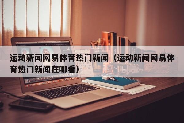 运动新闻网易体育热门新闻（运动新闻网易体育热门新闻在哪看）