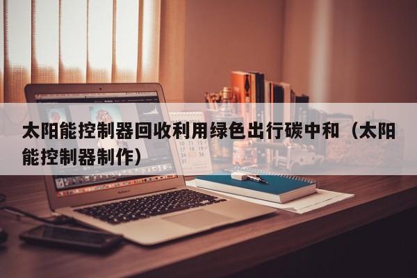 太阳能控制器回收利用绿色出行碳中和（太阳能控制器制作）