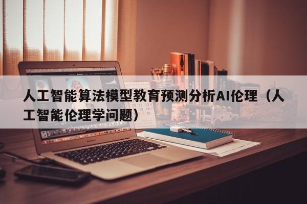 人工智能算法模型教育预测分析AI伦理（人工智能伦理学问题）
