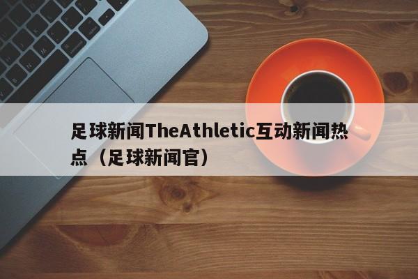 足球新闻TheAthletic互动新闻热点（足球新闻官）
