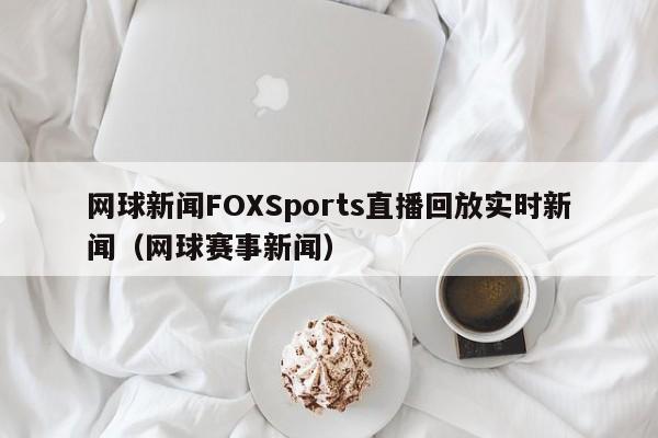 网球新闻FOXSports直播回放实时新闻（网球赛事新闻）