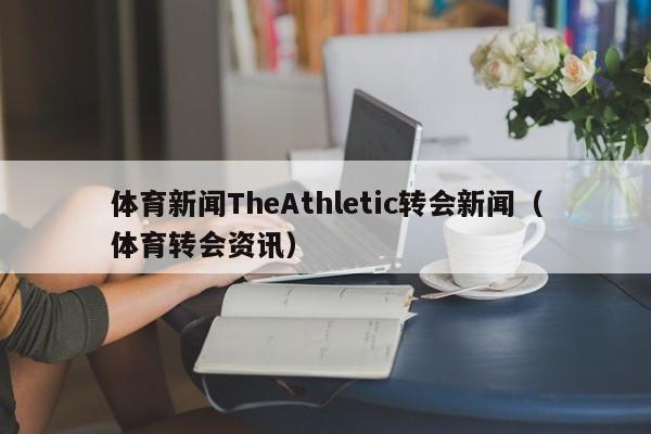 体育新闻TheAthletic转会新闻（体育转会资讯）
