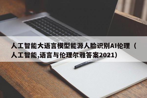 人工智能大语言模型能源人脸识别AI伦理（人工智能,语言与伦理尔雅答案2021）