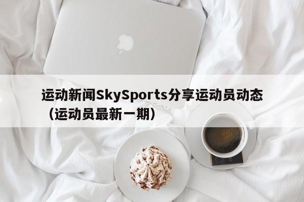 运动新闻SkySports分享运动员动态（运动员最新一期）