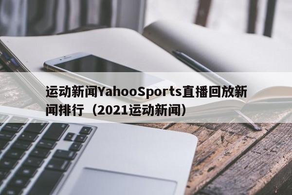 运动新闻YahooSports直播回放新闻排行（2021运动新闻）