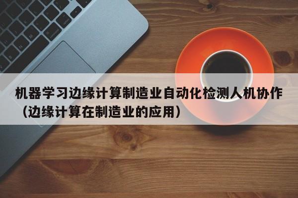 机器学习边缘计算制造业自动化检测人机协作（边缘计算在制造业的应用）