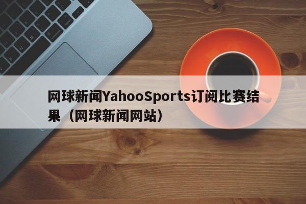 网球新闻YahooSports订阅比赛结果（网球新闻网站）