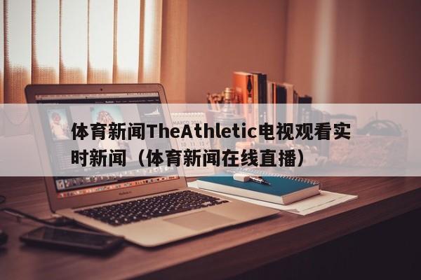 体育新闻TheAthletic电视观看实时新闻（体育新闻在线直播）