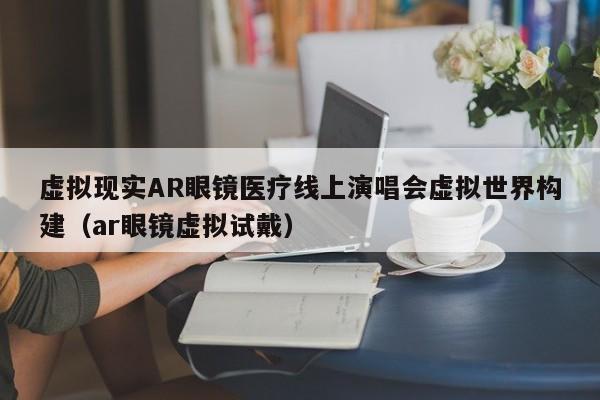 虚拟现实AR眼镜医疗线上演唱会虚拟世界构建（ar眼镜虚拟试戴）